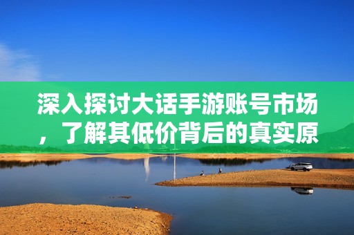 深入探讨大话手游账号市场，了解其低价背后的真实原因与明智选择策略