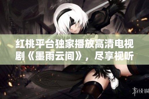 红桃平台独家播放高清电视剧《墨雨云间》，尽享视听盛宴