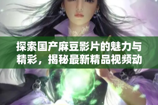 探索国产麻豆影片的魅力与精彩，揭秘最新精品视频动态与趋势