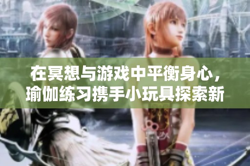 在冥想与游戏中平衡身心，瑜伽练习携手小玩具探索新乐趣