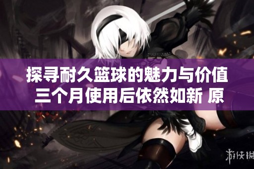 探寻耐久篮球的魅力与价值 三个月使用后依然如新 原因何在