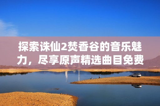 探索诛仙2焚香谷的音乐魅力，尽享原声精选曲目免费在线收听
