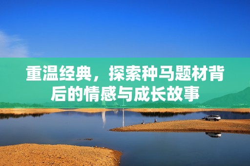 重温经典，探索种马题材背后的情感与成长故事