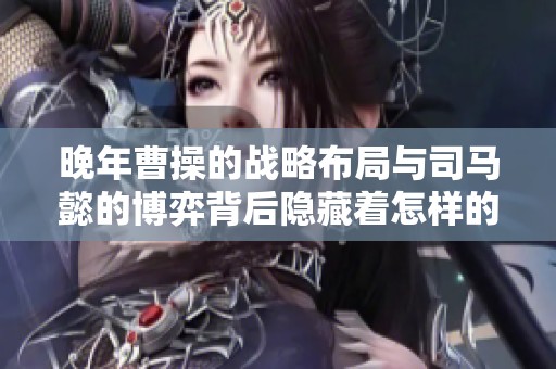 晚年曹操的战略布局与司马懿的博弈背后隐藏着怎样的权谋玄机