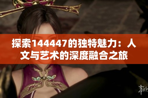 探索144447的独特魅力：人文与艺术的深度融合之旅