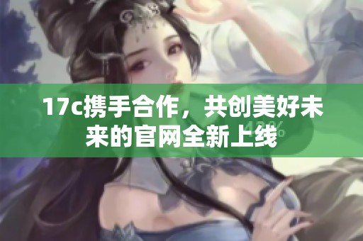 17c携手合作，共创美好未来的官网全新上线