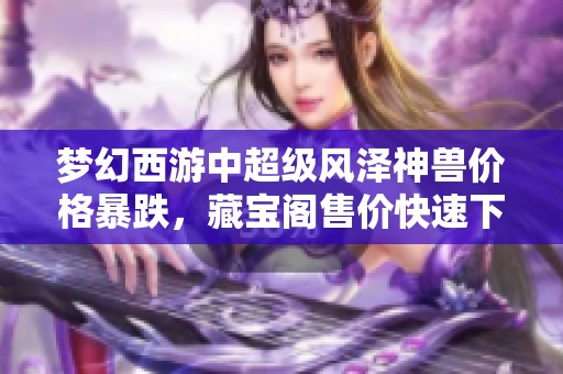 梦幻西游中超级风泽神兽价格暴跌，藏宝阁售价快速下降引发玩家关注
