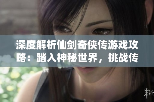 深度解析仙剑奇侠传游戏攻略：踏入神秘世界，挑战传奇任务，全面提升游戏策略与技巧
