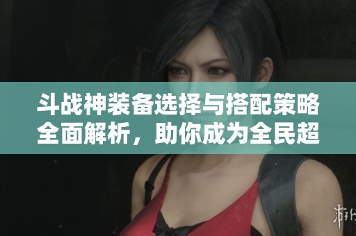 斗战神装备选择与搭配策略全面解析，助你成为全民超神的高手