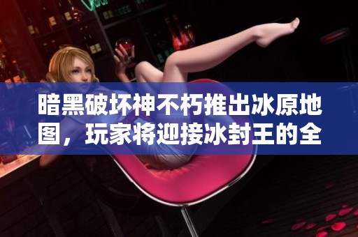 暗黑破坏神不朽推出冰原地图，玩家将迎接冰封王的全新挑战与冒险体验