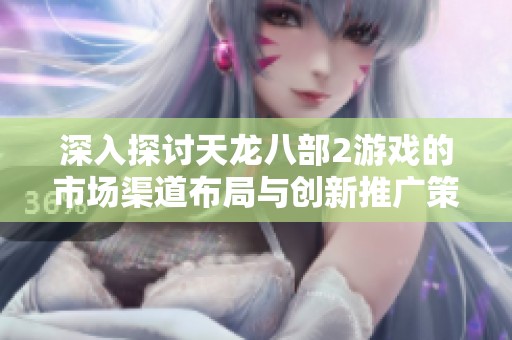深入探讨天龙八部2游戏的市场渠道布局与创新推广策略分析