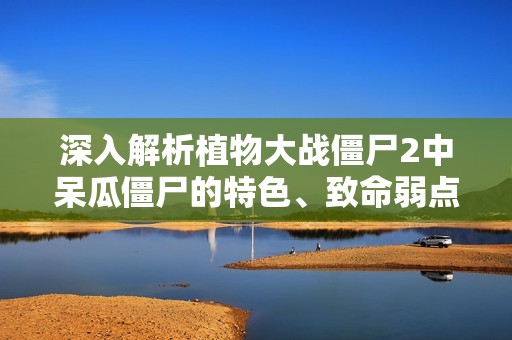 深入解析植物大战僵尸2中呆瓜僵尸的特色、致命弱点及有效应对策略