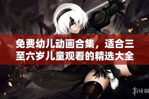 免费幼儿动画合集，适合三至六岁儿童观看的精选大全