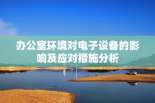 办公室环境对电子设备的影响及应对措施分析