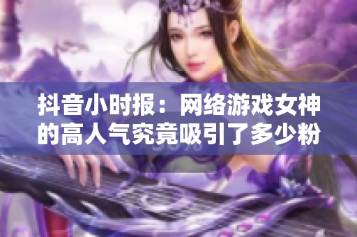 抖音小时报：网络游戏女神的高人气究竟吸引了多少粉丝关注与喜爱