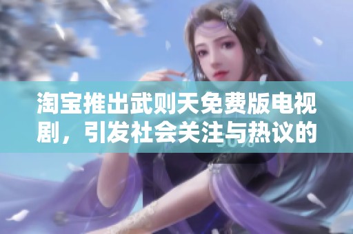 淘宝推出武则天免费版电视剧，引发社会关注与热议的背后故事揭秘