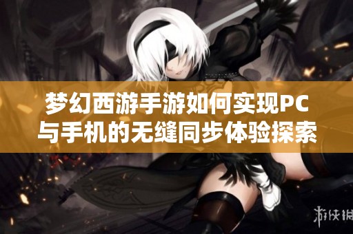 梦幻西游手游如何实现PC与手机的无缝同步体验探索双端互动的新纪元