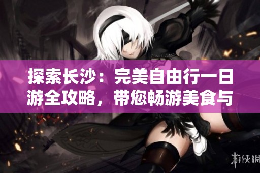 探索长沙：完美自由行一日游全攻略，带您畅游美食与文化的魅力之城