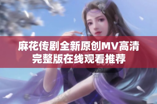 麻花传剧全新原创MV高清完整版在线观看推荐