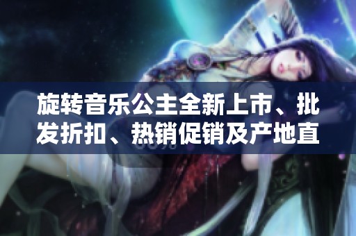 旋转音乐公主全新上市、批发折扣、热销促销及产地直供信息详解