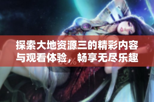 探索大地资源三的精彩内容与观看体验，畅享无尽乐趣