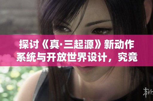 探讨《真·三起源》新动作系统与开放世界设计，究竟是否值得玩家入手体验