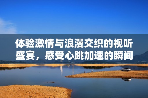 体验激情与浪漫交织的视听盛宴，感受心跳加速的瞬间