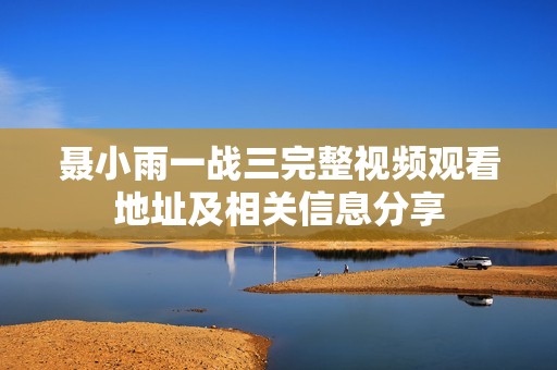 聂小雨一战三完整视频观看地址及相关信息分享