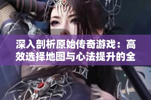 深入剖析原始传奇游戏：高效选择地图与心法提升的全面攻略指南