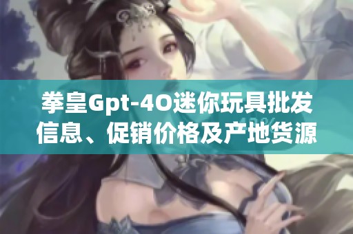 拳皇Gpt-4O迷你玩具批发信息、促销价格及产地货源揭秘
