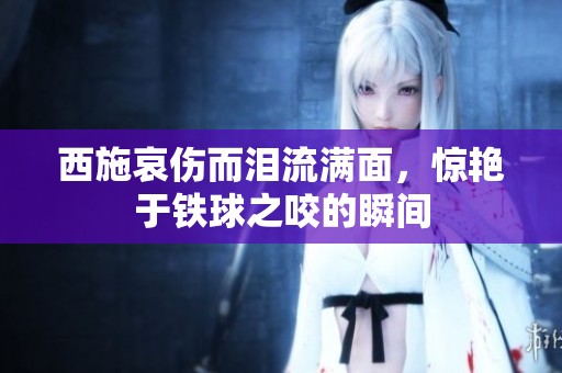 西施哀伤而泪流满面，惊艳于铁球之咬的瞬间