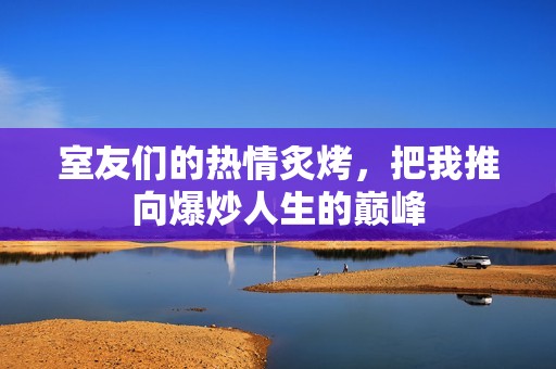 室友们的热情炙烤，把我推向爆炒人生的巅峰
