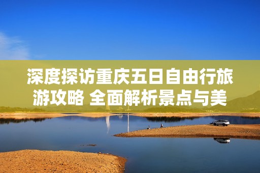 深度探访重庆五日自由行旅游攻略 全面解析景点与美食让你的旅程更精彩