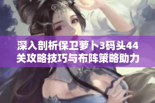 深入剖析保卫萝卜3码头44关攻略技巧与布阵策略助力您顺利获得金萝卜