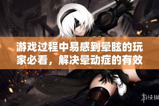 游戏过程中易感到晕眩的玩家必看，解决晕动症的有效技巧全方位解析