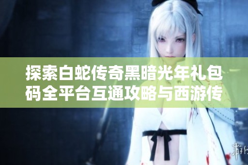 探索白蛇传奇黑暗光年礼包码全平台互通攻略与西游传奇魔戒传奇打金心得分享