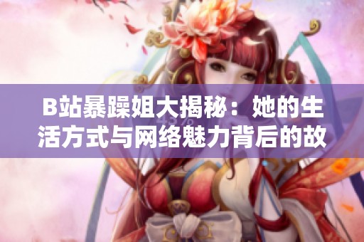 B站暴躁姐大揭秘：她的生活方式与网络魅力背后的故事