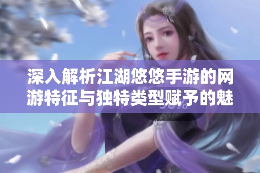 深入解析江湖悠悠手游的网游特征与独特类型赋予的魅力与创新之处