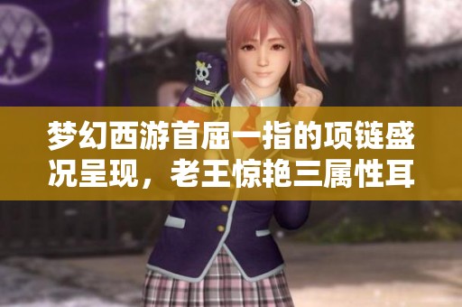梦幻西游首屈一指的项链盛况呈现，老王惊艳三属性耳饰全新登场