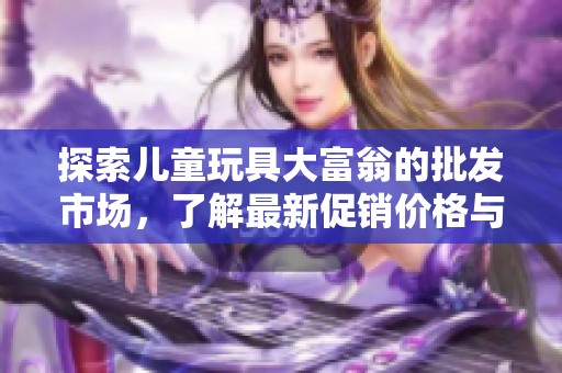 探索儿童玩具大富翁的批发市场，了解最新促销价格与优质产地货源信息
