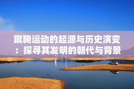 蹴鞠运动的起源与历史演变：探寻其发明的朝代与背景