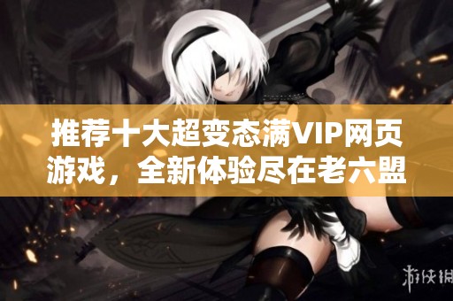 推荐十大超变态满VIP网页游戏，全新体验尽在老六盟平台等你来探索