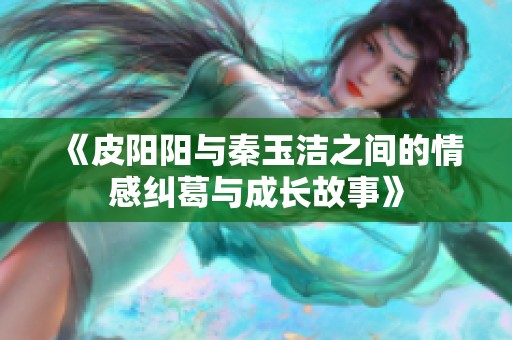 《皮阳阳与秦玉洁之间的情感纠葛与成长故事》