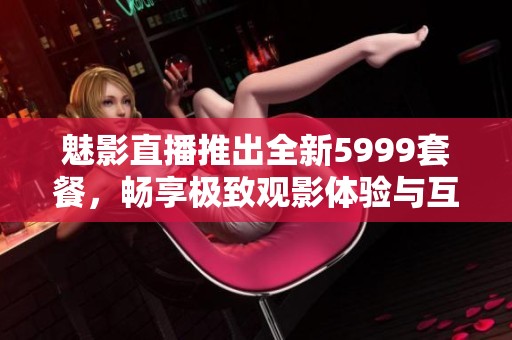 魅影直播推出全新5999套餐，畅享极致观影体验与互动乐趣