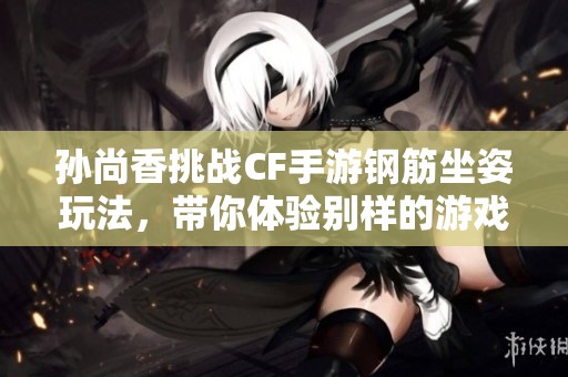 孙尚香挑战CF手游钢筋坐姿玩法，带你体验别样的游戏乐趣与创意瞬间