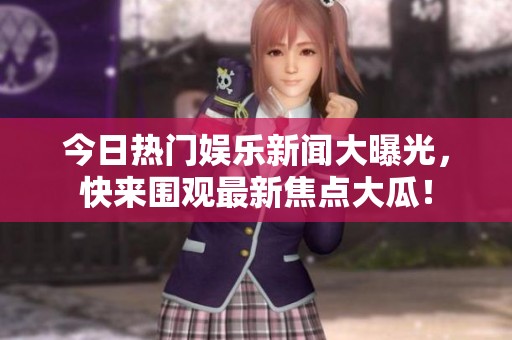 今日热门娱乐新闻大曝光，快来围观最新焦点大瓜！