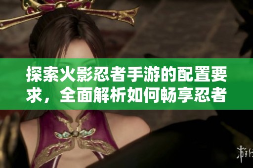 探索火影忍者手游的配置要求，全面解析如何畅享忍者传奇世界的精彩体验