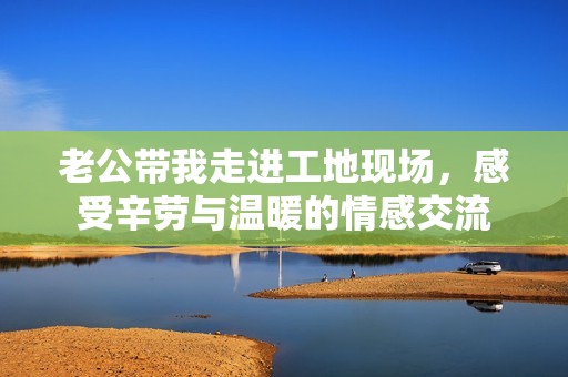 老公带我走进工地现场，感受辛劳与温暖的情感交流