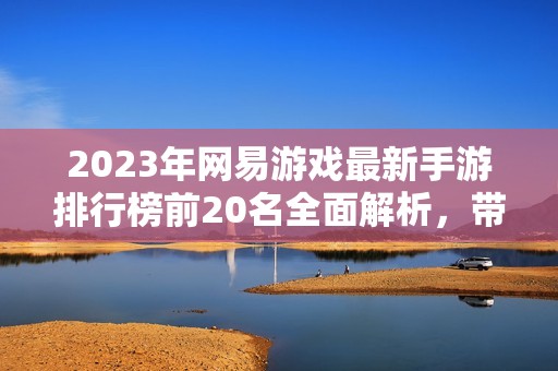 2023年网易游戏最新手游排行榜前20名全面解析，带你了解热门游戏趋势与玩法特色