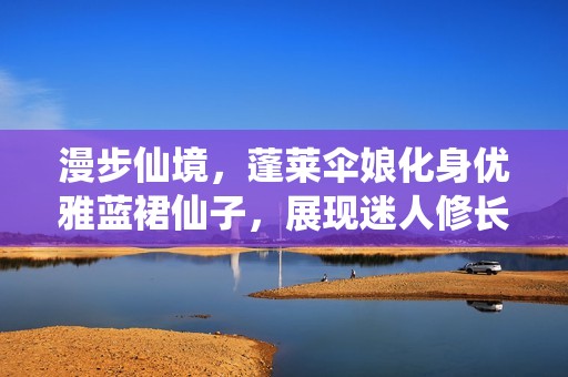 漫步仙境，蓬莱伞娘化身优雅蓝裙仙子，展现迷人修长美腿与绝美气质！